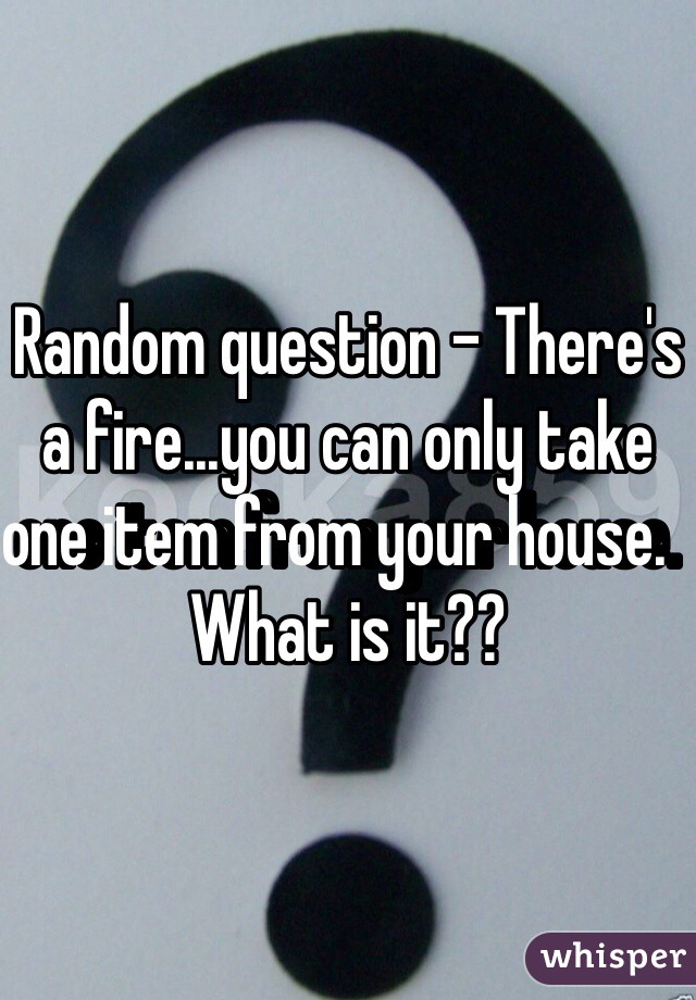 Random question - There's a fire...you can only take one item from your house.   What is it??