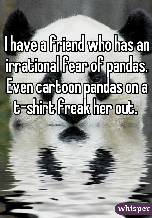 I have a friend who has an irrational fear of pandas. Even cartoon pandas on a t-shirt freak her out. 