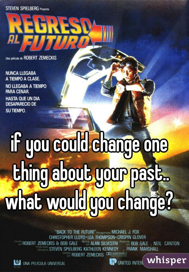 if you could change one thing about your past.. what would you change? 