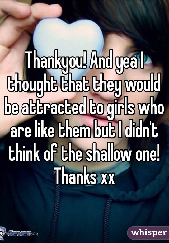 Thankyou! And yea I thought that they would be attracted to girls who are like them but I didn't think of the shallow one! Thanks xx 