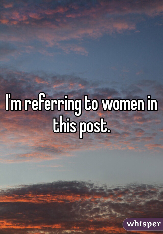 I'm referring to women in this post. 