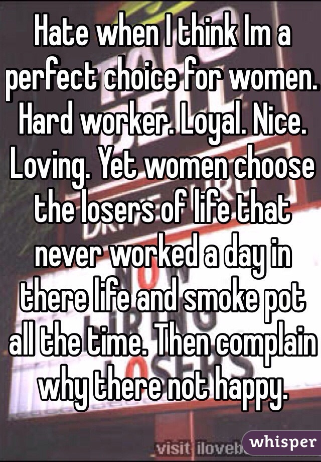 Hate when I think Im a perfect choice for women. Hard worker. Loyal. Nice. Loving. Yet women choose the losers of life that never worked a day in there life and smoke pot all the time. Then complain why there not happy.