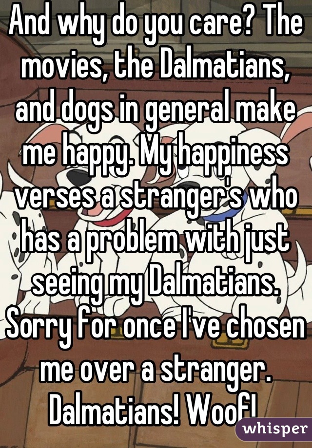 And why do you care? The movies, the Dalmatians, and dogs in general make me happy. My happiness verses a stranger's who has a problem with just seeing my Dalmatians. Sorry for once I've chosen me over a stranger.  Dalmatians! Woof! 