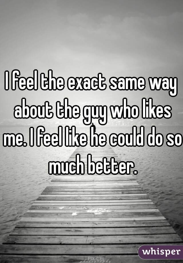 I feel the exact same way about the guy who likes me. I feel like he could do so much better.