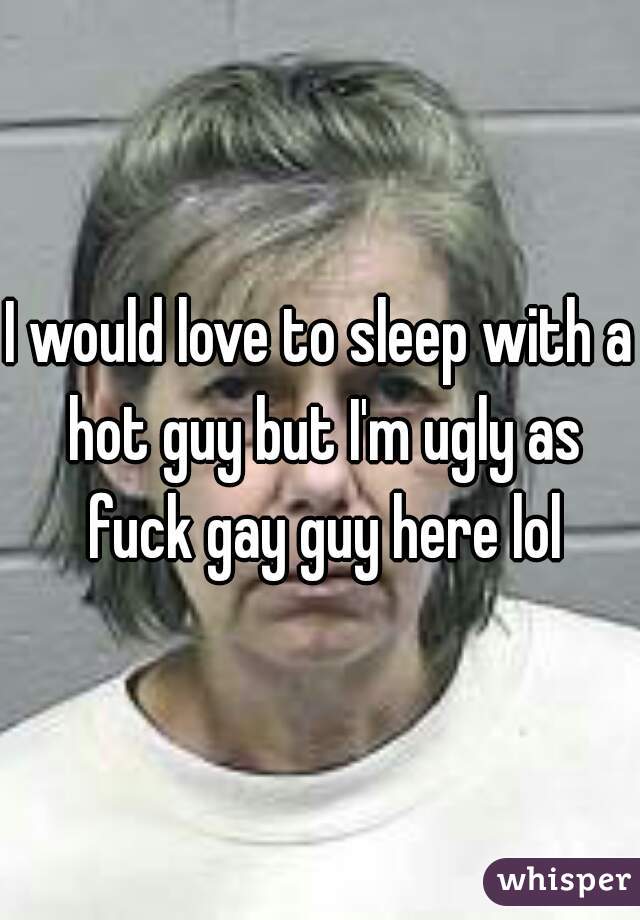 I would love to sleep with a hot guy but I'm ugly as fuck gay guy here lol