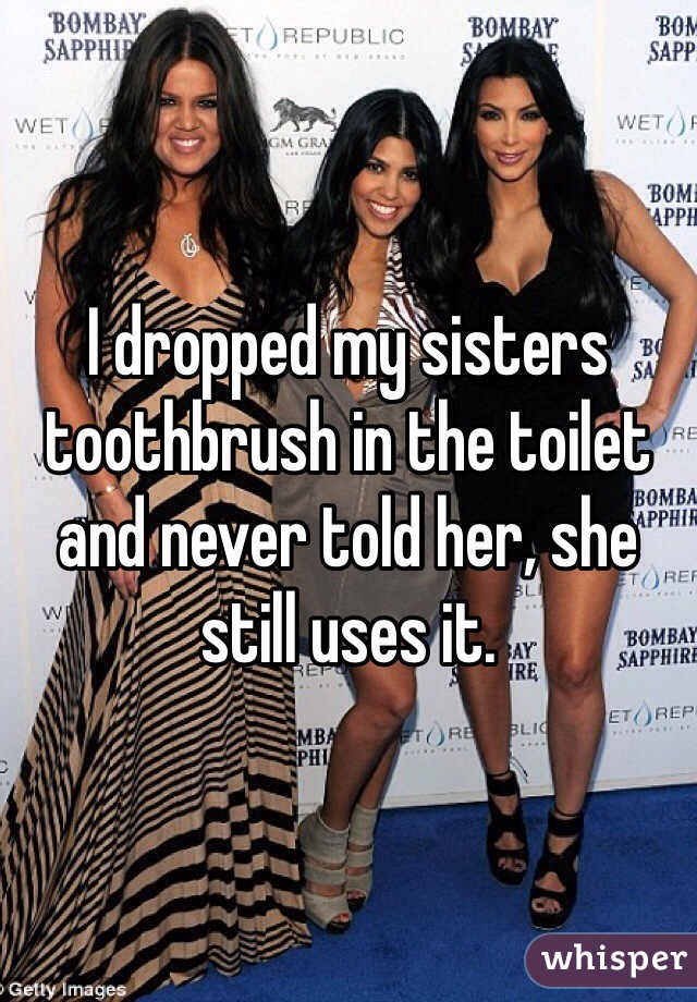 I dropped my sisters toothbrush in the toilet and never told her, she still uses it.