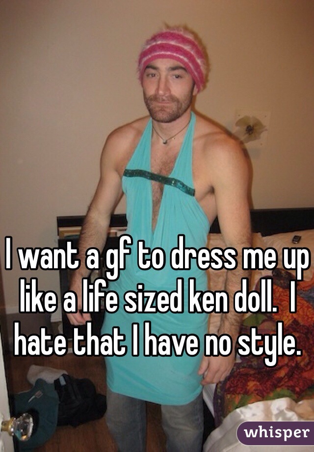 I want a gf to dress me up like a life sized ken doll.  I hate that I have no style. 