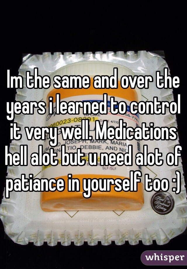 Im the same and over the years i learned to control it very well. Medications hell alot but u need alot of patiance in yourself too :)