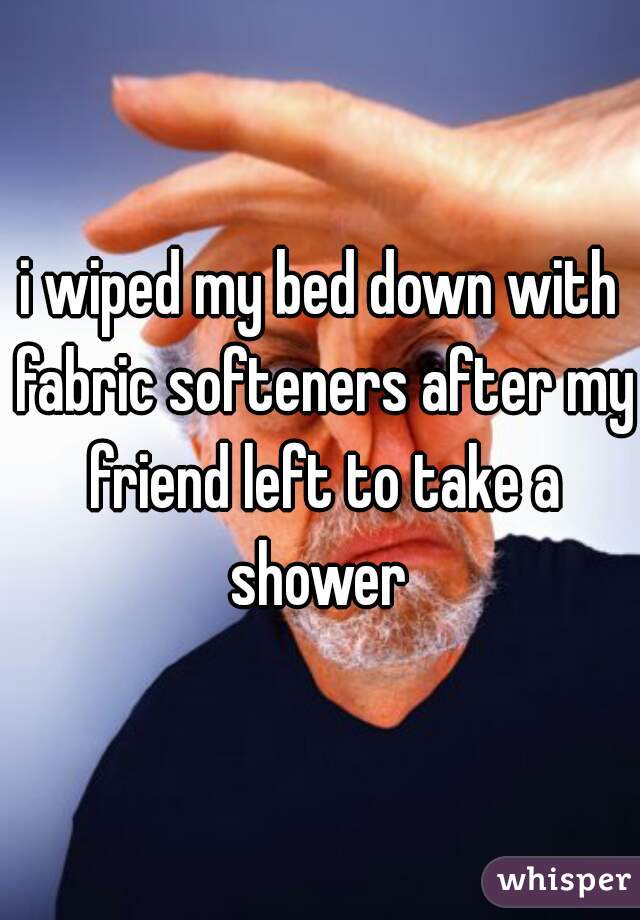 i wiped my bed down with fabric softeners after my friend left to take a shower 