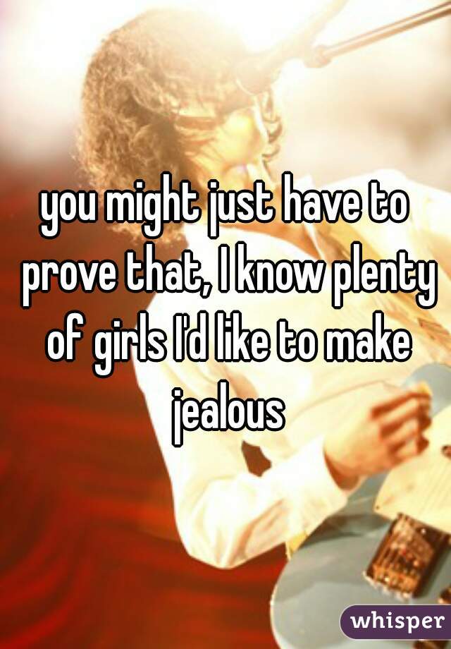 you might just have to prove that, I know plenty of girls I'd like to make jealous
