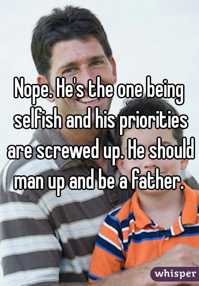 Nope. He's the one being selfish and his priorities are screwed up. He should man up and be a father. 