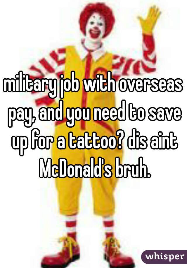 military job with overseas pay, and you need to save up for a tattoo? dis aint McDonald's bruh.