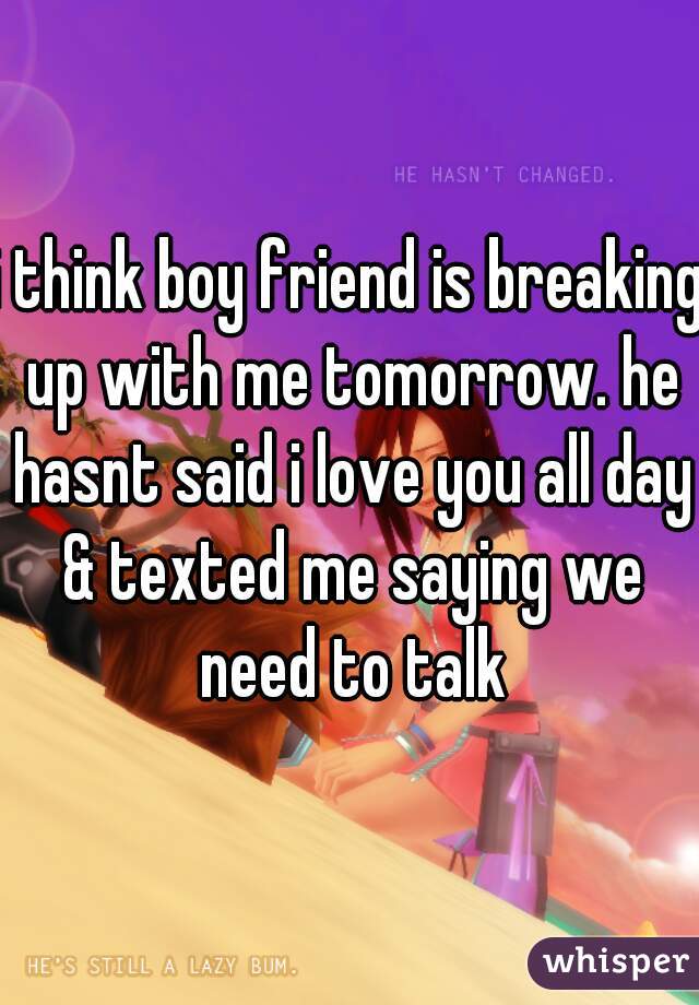 i think boy friend is breaking up with me tomorrow. he hasnt said i love you all day & texted me saying we need to talk