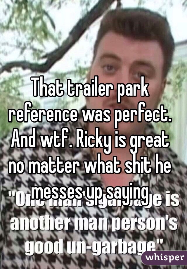 That trailer park reference was perfect. And wtf. Ricky is great  no matter what shit he messes up saying 