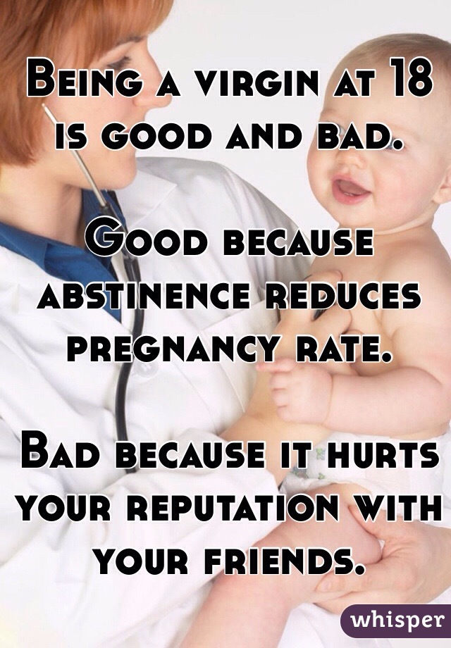 Being a virgin at 18 is good and bad.

Good because abstinence reduces pregnancy rate.

Bad because it hurts your reputation with your friends.