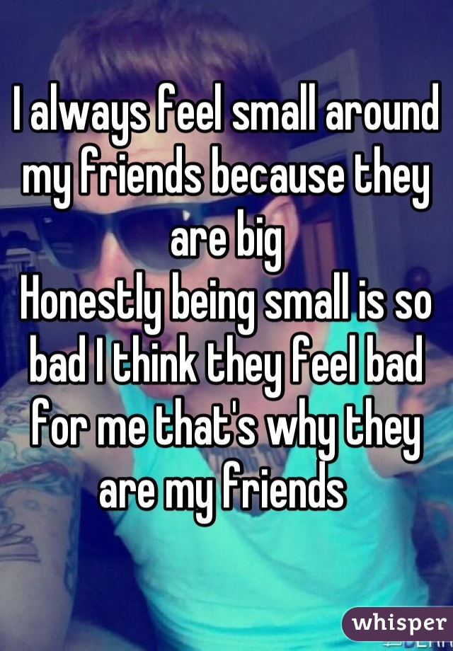I always feel small around my friends because they are big 
Honestly being small is so bad I think they feel bad for me that's why they are my friends 