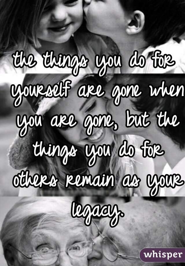 the things you do for yourself are gone when you are gone, but the things you do for others remain as your legacy.