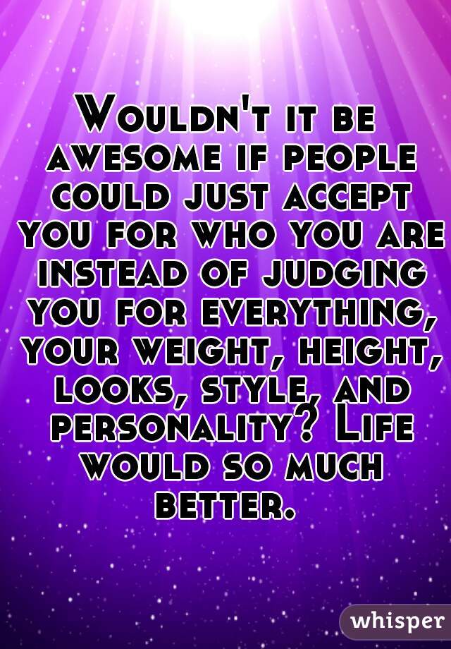 Wouldn't it be awesome if people could just accept you for who you are instead of judging you for everything, your weight, height, looks, style, and personality? Life would so much better. 