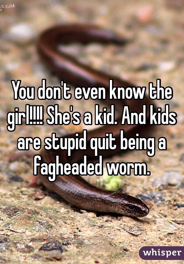 You don't even know the girl!!!! She's a kid. And kids are stupid quit being a fagheaded worm. 