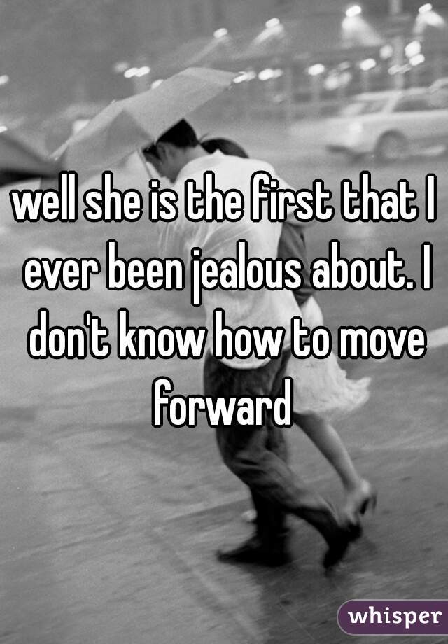 well she is the first that I ever been jealous about. I don't know how to move forward 