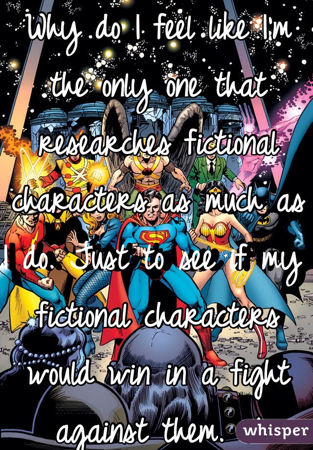 Why do I feel like I'm the only one that researches fictional characters as much as I do. Just to see if my fictional characters would win in a fight against them. :/