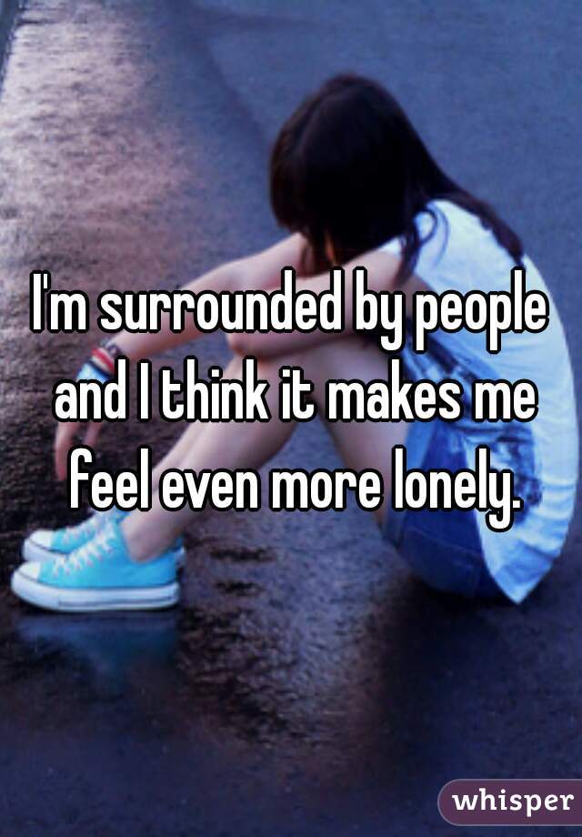 I'm surrounded by people and I think it makes me feel even more lonely.