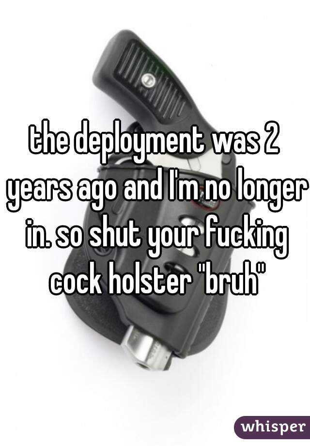 the deployment was 2 years ago and I'm no longer in. so shut your fucking cock holster "bruh"
