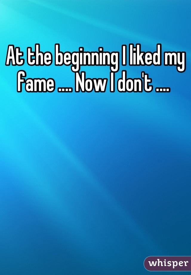 At the beginning I liked my fame .... Now I don't .... 