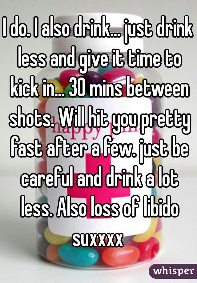 I do. I also drink... just drink less and give it time to kick in... 30 mins between shots. Will hit you pretty fast after a few. just be careful and drink a lot less. Also loss of libido suxxxx 