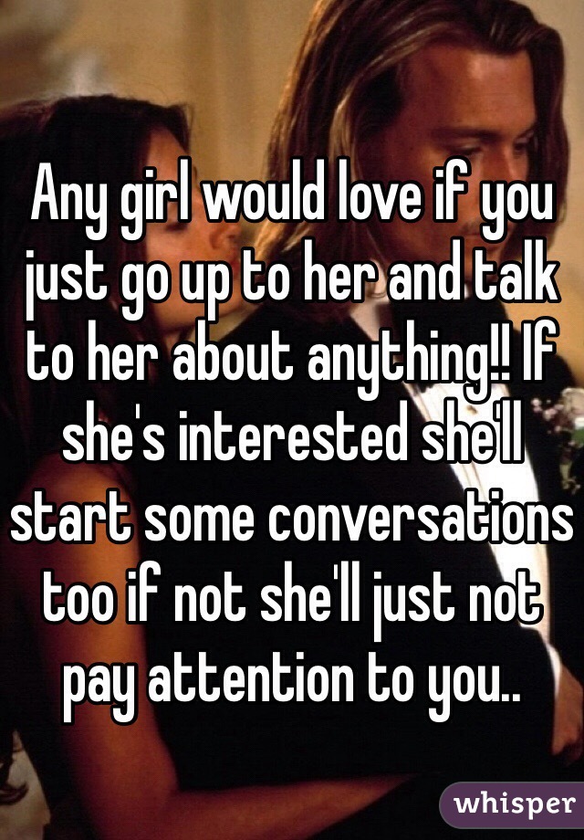 Any girl would love if you just go up to her and talk to her about anything!! If she's interested she'll start some conversations too if not she'll just not pay attention to you..