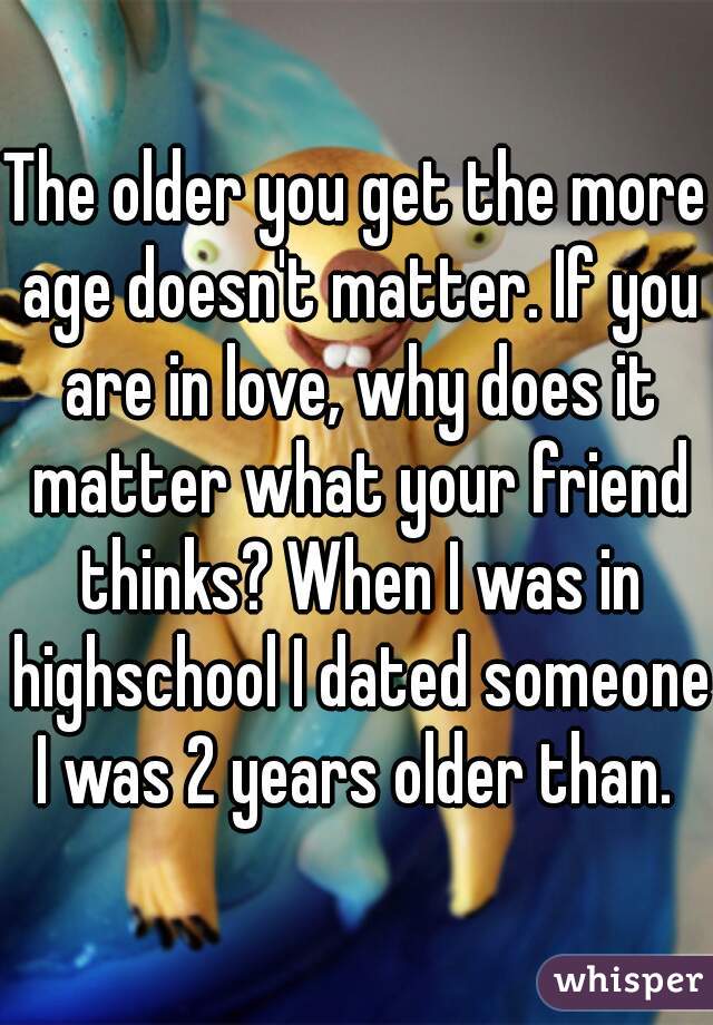 The older you get the more age doesn't matter. If you are in love, why does it matter what your friend thinks? When I was in highschool I dated someone I was 2 years older than. 