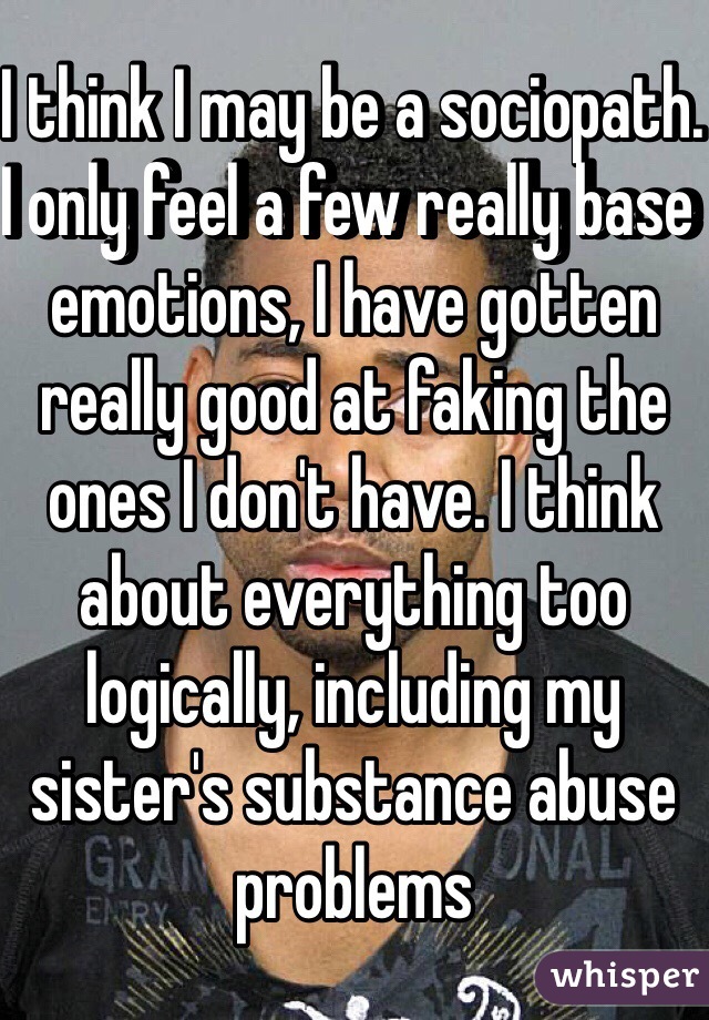 I think I may be a sociopath. I only feel a few really base emotions, I have gotten really good at faking the ones I don't have. I think about everything too logically, including my sister's substance abuse problems