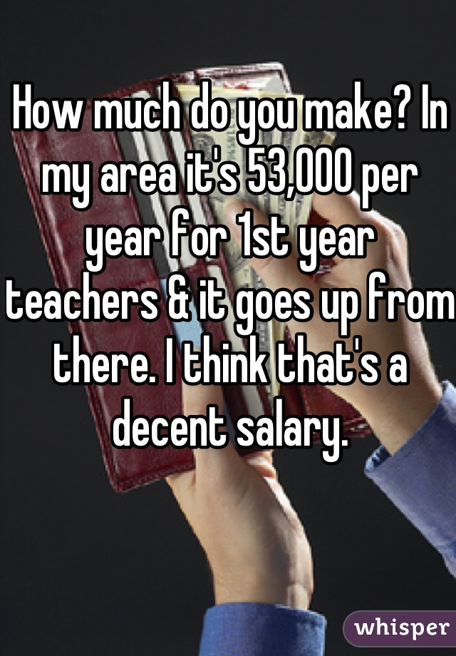 How much do you make? In my area it's 53,000 per year for 1st year teachers & it goes up from there. I think that's a decent salary.