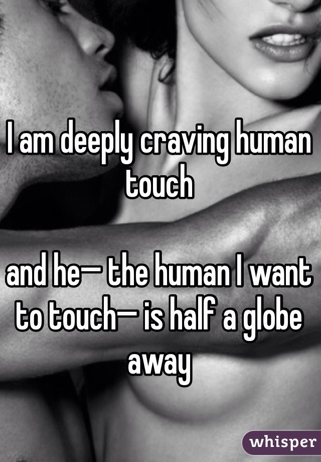 I am deeply craving human touch

and he— the human I want to touch— is half a globe away