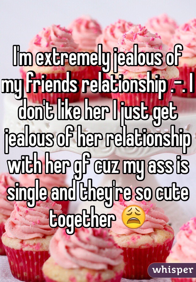 I'm extremely jealous of my friends relationship .-. I don't like her I just get jealous of her relationship with her gf cuz my ass is single and they're so cute together 😩