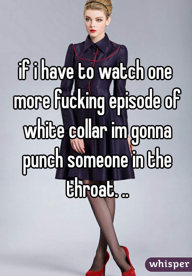 if i have to watch one more fucking episode of white collar im gonna punch someone in the throat. ..