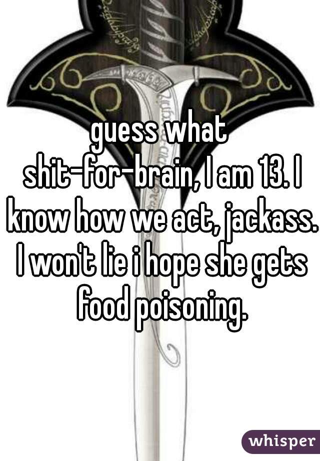 guess what shit-for-brain, I am 13. I know how we act, jackass. I won't lie i hope she gets food poisoning.