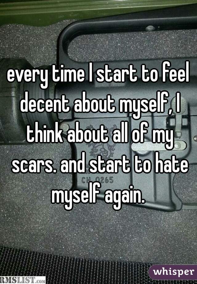 every time I start to feel decent about myself, I think about all of my scars. and start to hate myself again. 