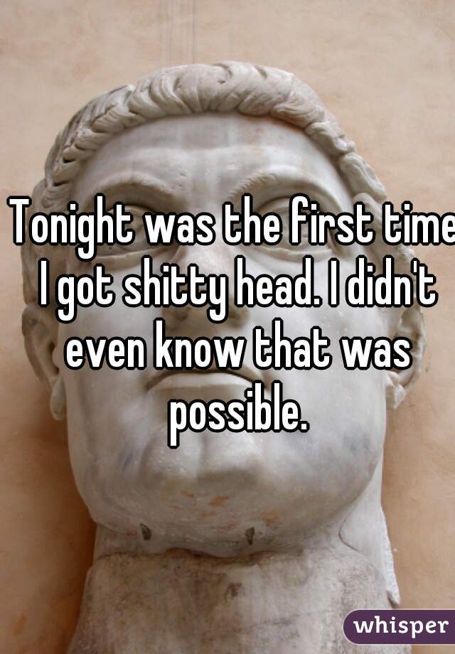 Tonight was the first time I got shitty head. I didn't even know that was possible.