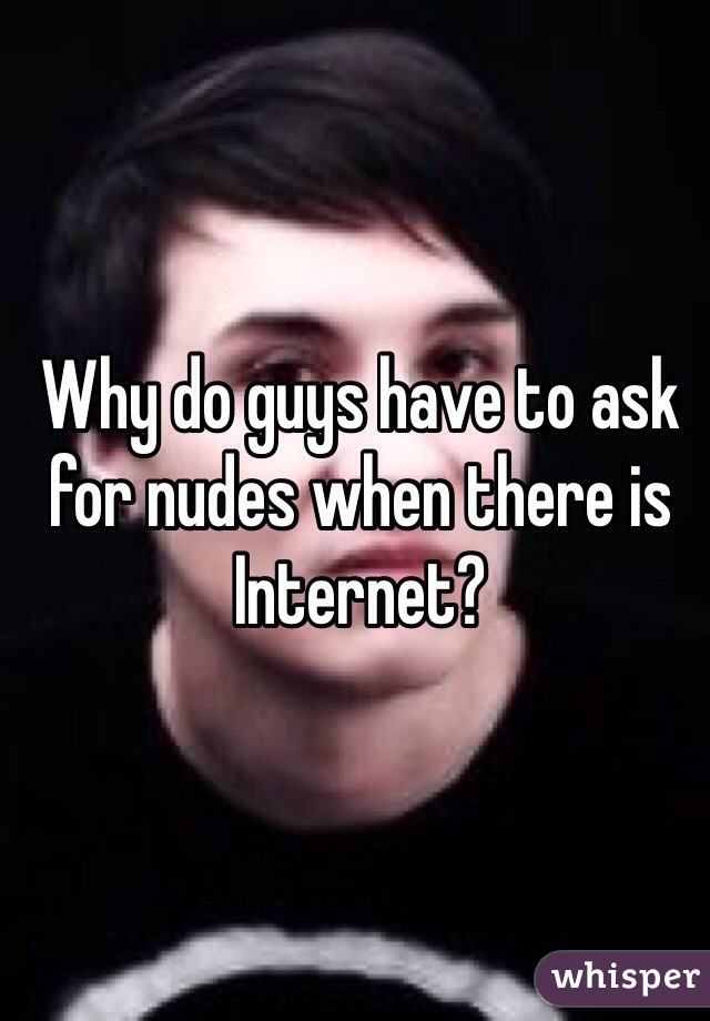Why do guys have to ask for nudes when there is Internet?