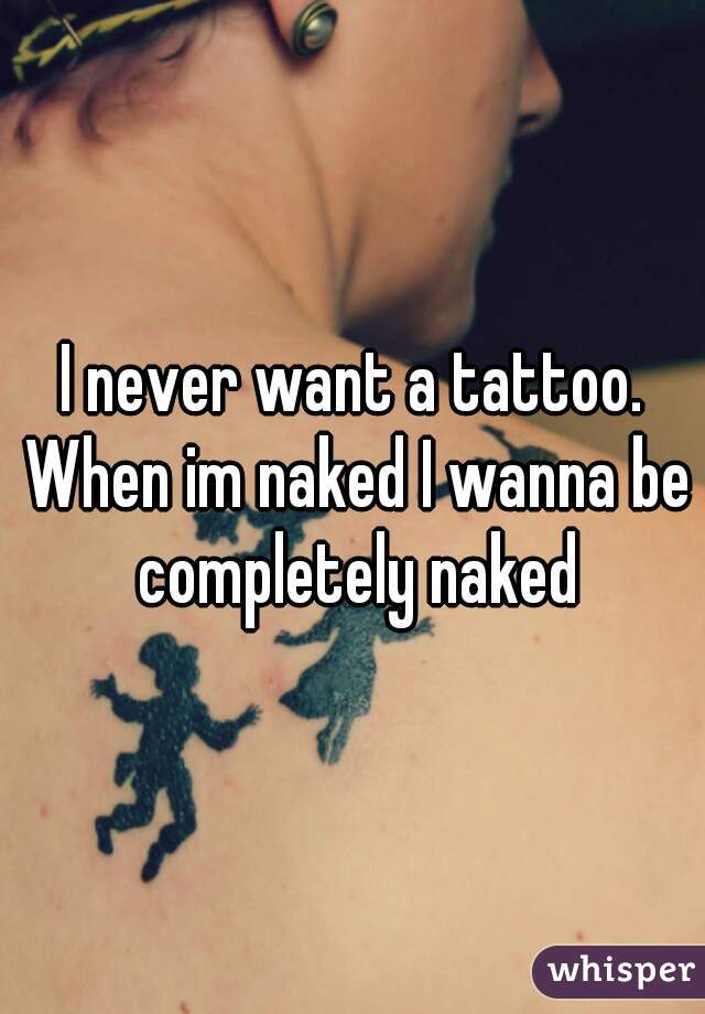 I never want a tattoo. When im naked I wanna be completely naked