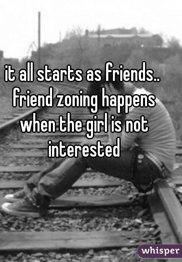 it all starts as friends.. friend zoning happens when the girl is not interested