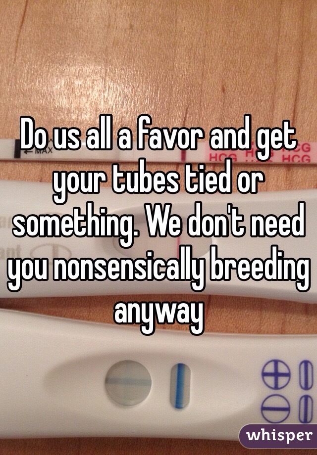Do us all a favor and get your tubes tied or something. We don't need you nonsensically breeding anyway