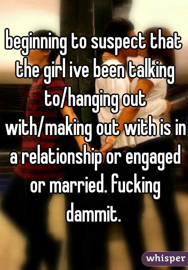 beginning to suspect that the girl ive been talking to/hanging out with/making out with is in a relationship or engaged or married. fucking dammit. 