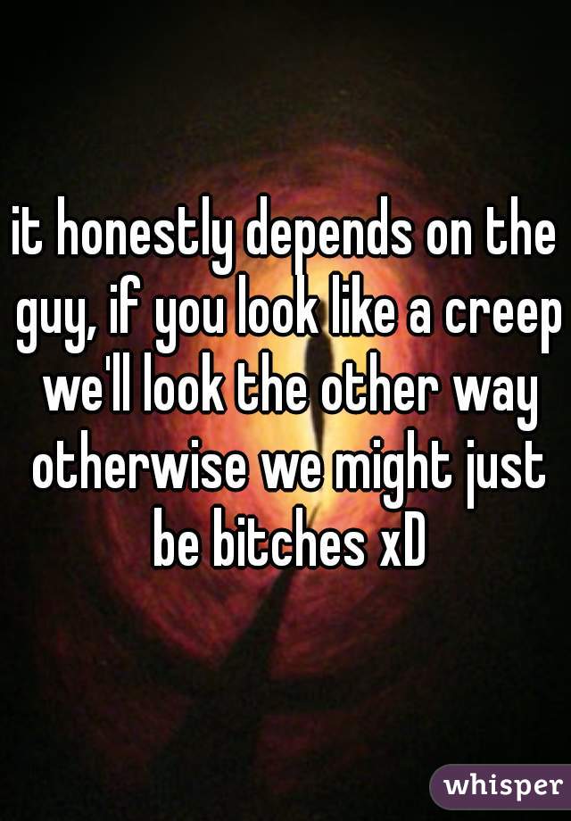 it honestly depends on the guy, if you look like a creep we'll look the other way otherwise we might just be bitches xD