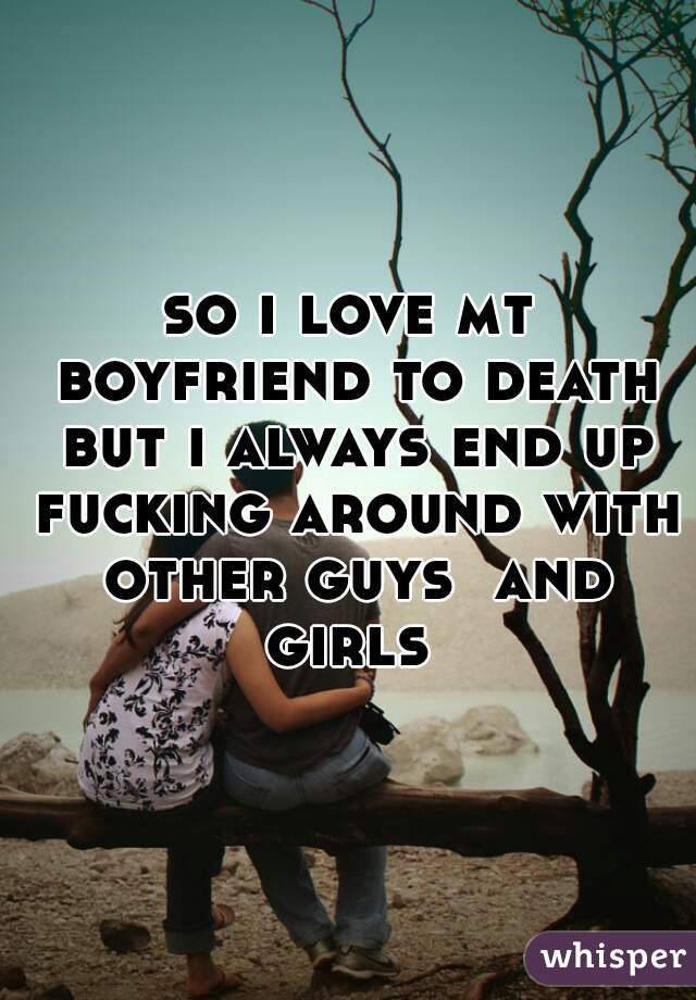 so i love mt boyfriend to death but i always end up fucking around with other guys  and girls 