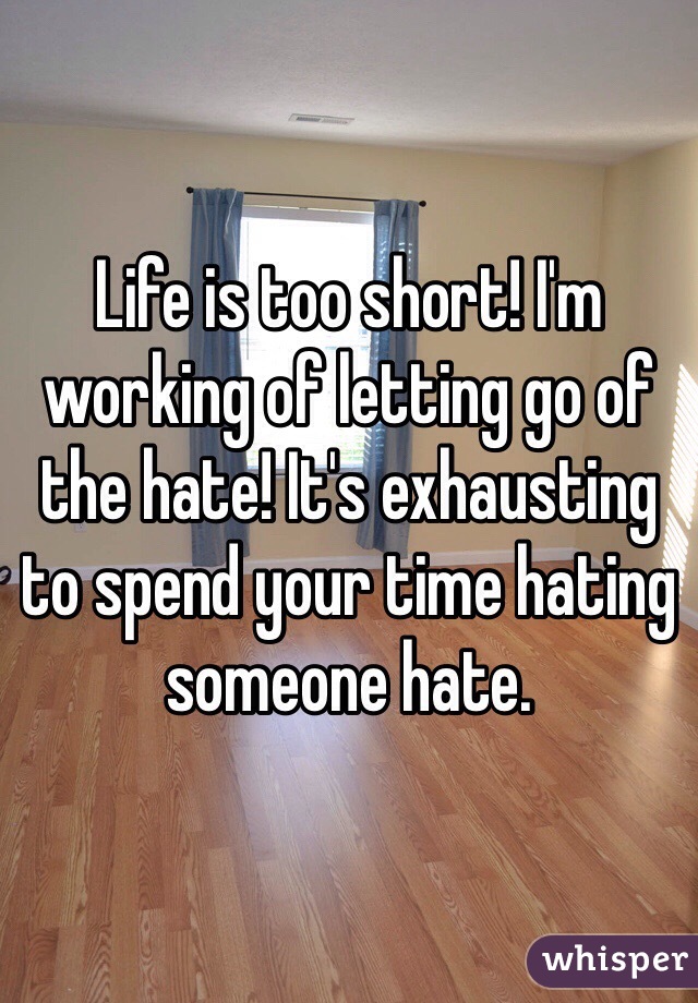 Life is too short! I'm working of letting go of the hate! It's exhausting to spend your time hating someone hate.
