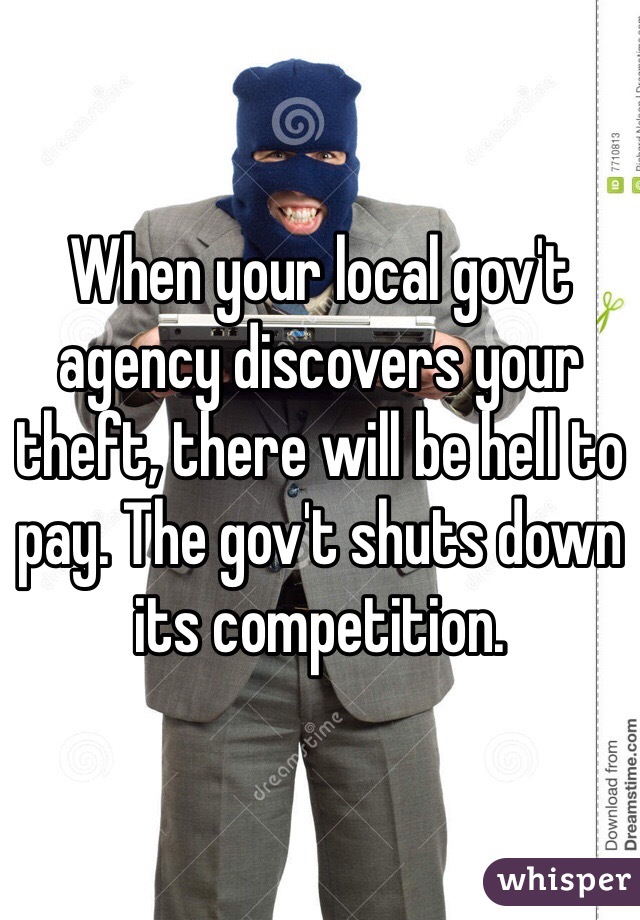 When your local gov't agency discovers your theft, there will be hell to pay. The gov't shuts down its competition.