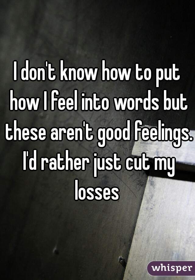 I don't know how to put how I feel into words but these aren't good feelings. I'd rather just cut my losses 