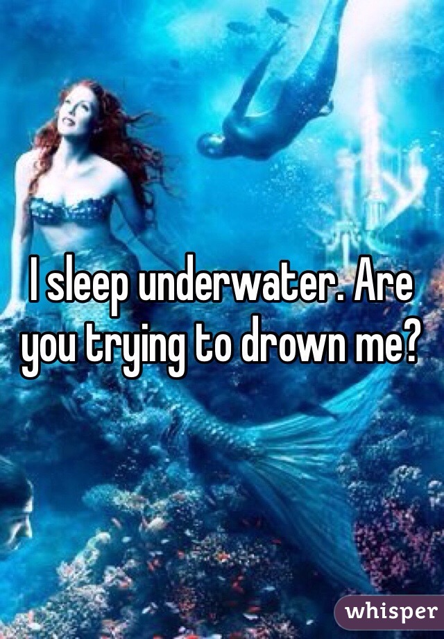 I sleep underwater. Are you trying to drown me?